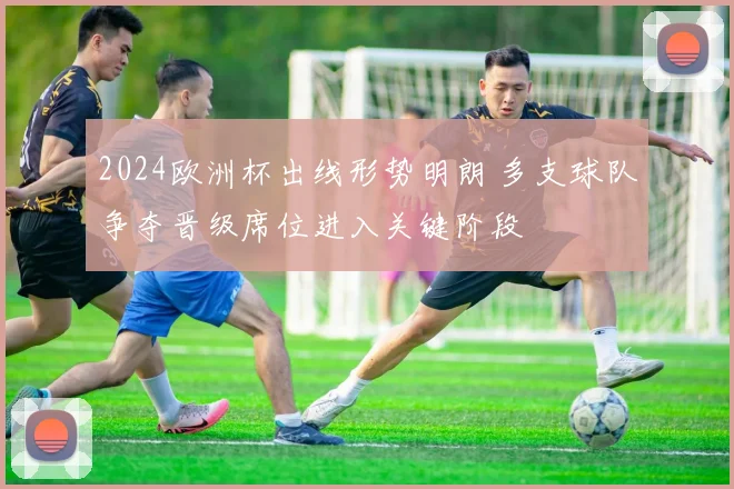 2024欧洲杯出线形势明朗 多支球队争夺晋级席位进入关键阶段