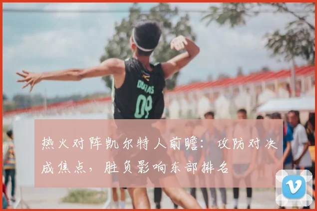 热火对阵凯尔特人前瞻：攻防对决成焦点，胜负影响东部排名