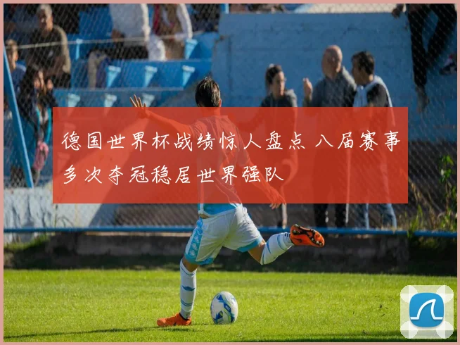 德国世界杯战绩惊人盘点 八届赛事多次夺冠稳居世界强队