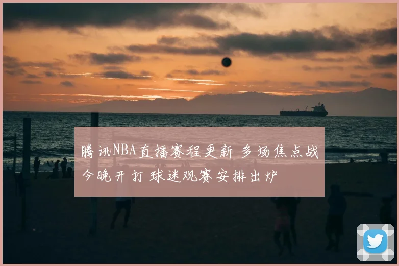 腾讯NBA直播赛程更新 多场焦点战今晚开打 球迷观赛安排出炉