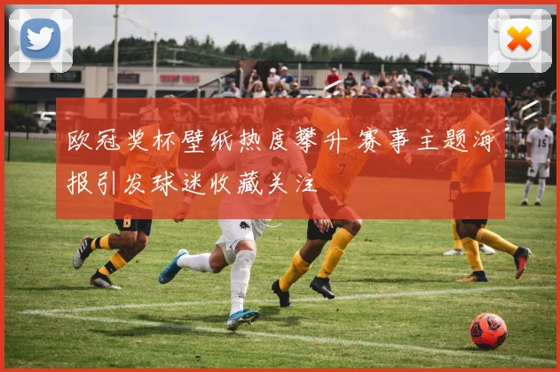 欧冠奖杯壁纸热度攀升 赛事主题海报引发球迷收藏关注