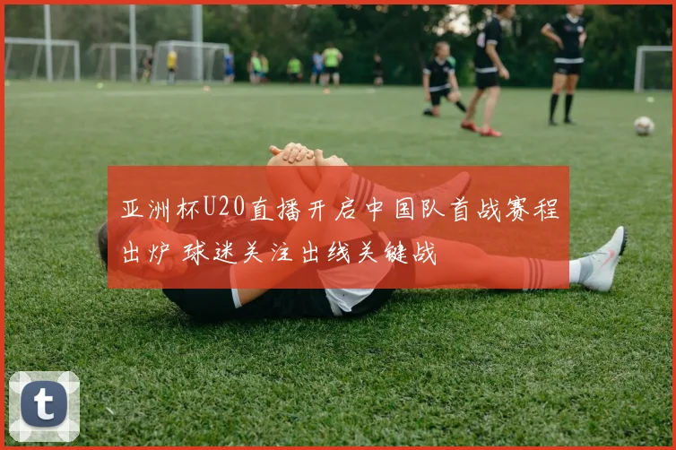 亚洲杯U20直播开启中国队首战赛程出炉 球迷关注出线关键战