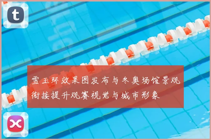 雪玉环效果图发布与冬奥场馆景观衔接提升观赛视觉与城市形象