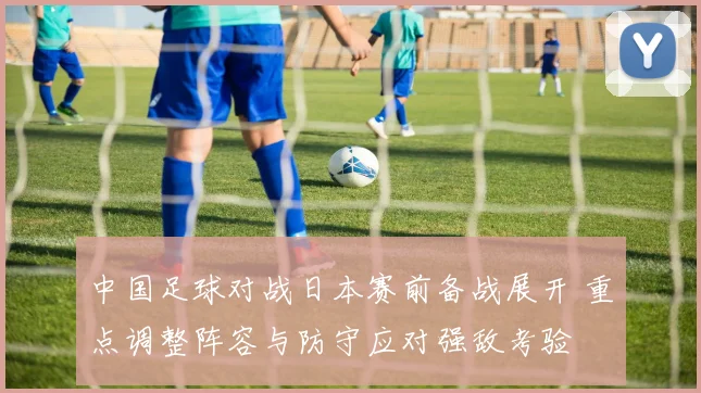 中国足球对战日本赛前备战展开 重点调整阵容与防守应对强敌考验