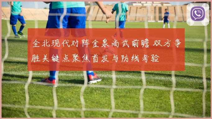 全北现代对阵金泉尚武前瞻 双方争胜关键点聚焦首发与防线考验