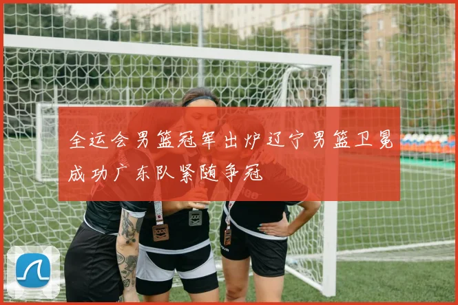 全运会男篮冠军出炉辽宁男篮卫冕成功广东队紧随争冠