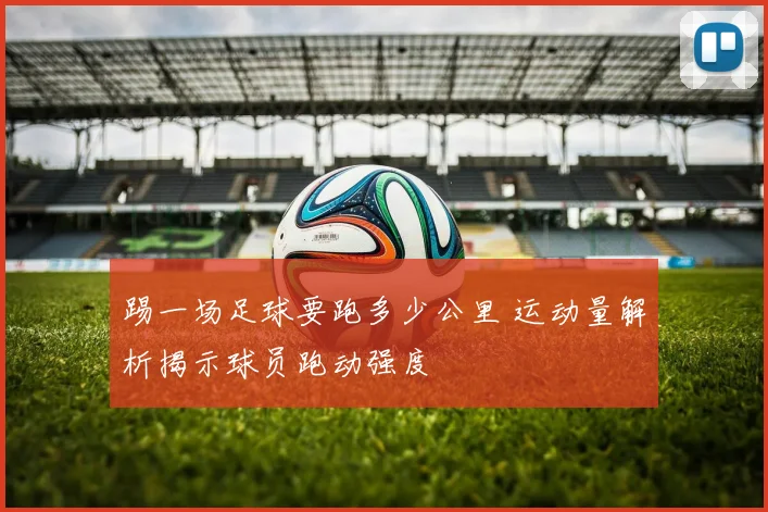 踢一场足球要跑多少公里 运动量解析揭示球员跑动强度
