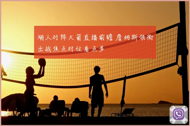 湖人对阵火箭直播前瞻 詹姆斯领衔出战焦点对位看点多