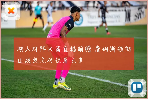 湖人对阵火箭直播前瞻 詹姆斯领衔出战焦点对位看点多