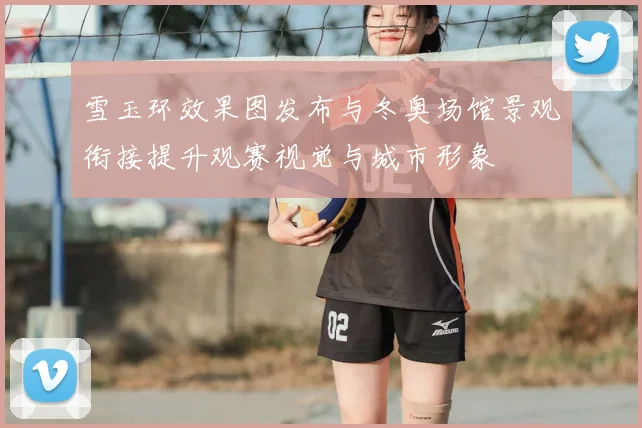 雪玉环效果图发布与冬奥场馆景观衔接提升观赛视觉与城市形象