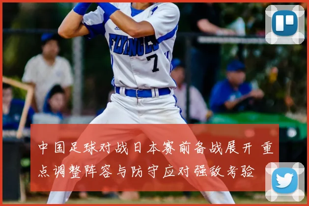 中国足球对战日本赛前备战展开 重点调整阵容与防守应对强敌考验