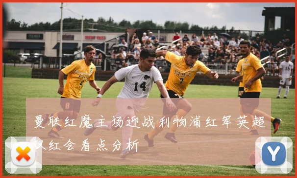 曼联红魔主场迎战利物浦红军英超双红会看点分析