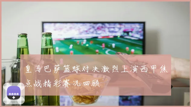 皇马巴萨篮球对决激烈上演西甲焦点战精彩赛况回顾