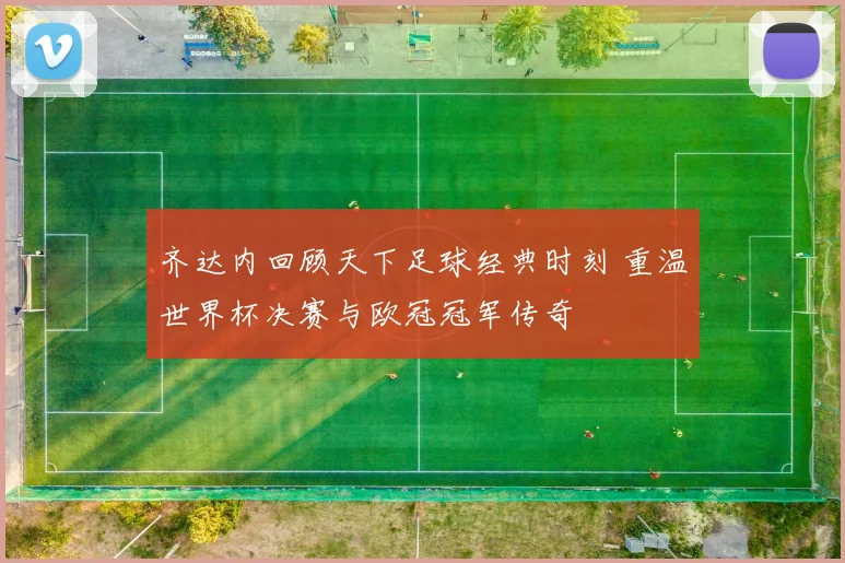 齐达内回顾天下足球经典时刻 重温世界杯决赛与欧冠冠军传奇