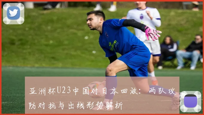 亚洲杯U23中国对日本回放：两队攻防对抗与出线形势解析