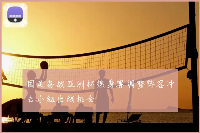 国足备战亚洲杯热身赛调整阵容冲击小组出线机会