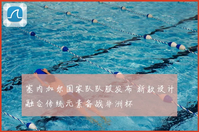 塞内加尔国家队队服发布 新款设计融合传统元素备战非洲杯