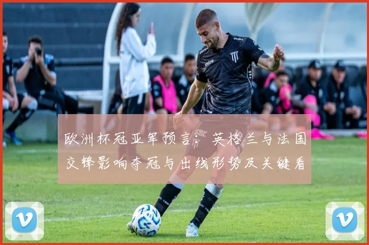 欧洲杯冠亚军预言：英格兰与法国交锋影响夺冠与出线形势及关键看点