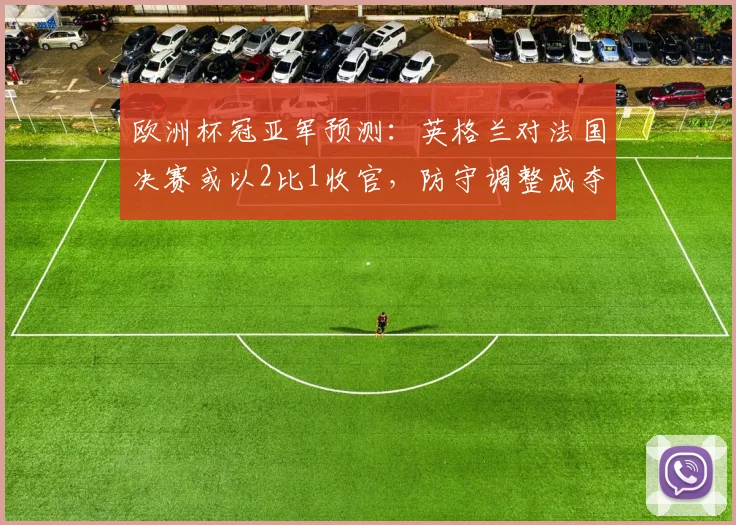 欧洲杯冠亚军预测：英格兰对法国决赛或以2比1收官，防守调整成夺冠关键