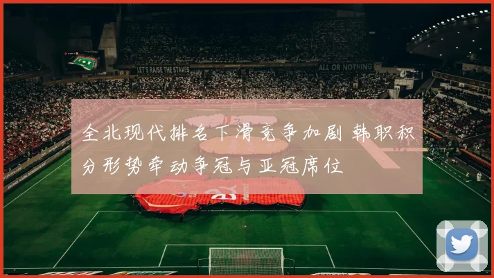 全北现代排名下滑竞争加剧 韩职积分形势牵动争冠与亚冠席位