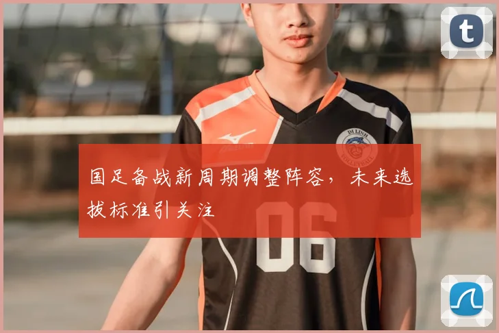 国足备战新周期调整阵容，未来选拔标准引关注