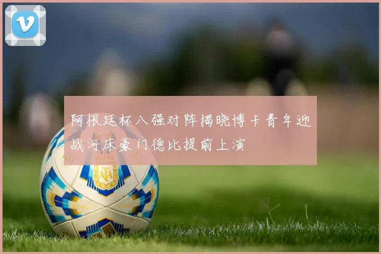 阿根廷杯八强对阵揭晓博卡青年迎战河床豪门德比提前上演