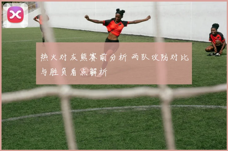 热火对灰熊赛前分析 两队攻防对比与胜负看点解析