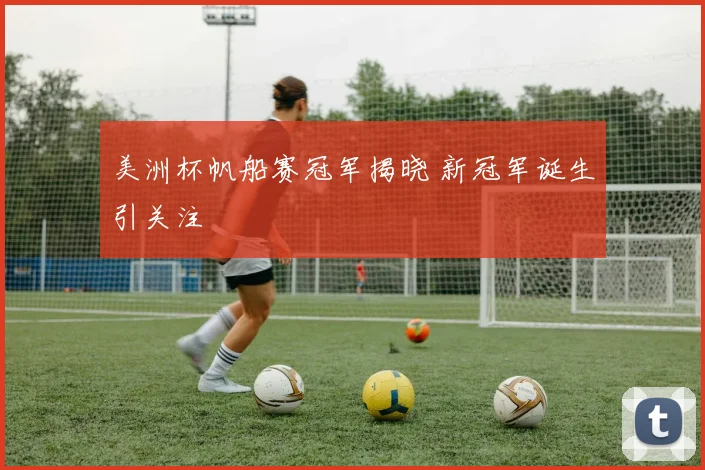 美洲杯帆船赛冠军揭晓 新冠军诞生引关注