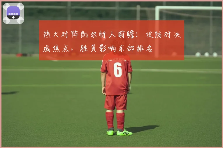 热火对阵凯尔特人前瞻：攻防对决成焦点，胜负影响东部排名