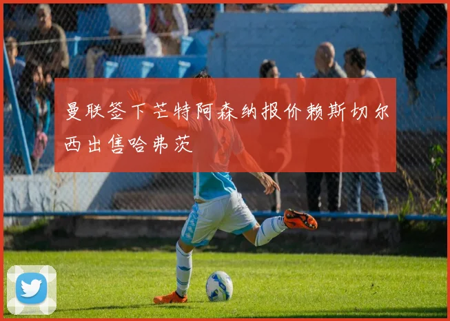 曼联签下芒特阿森纳报价赖斯切尔西出售哈弗茨